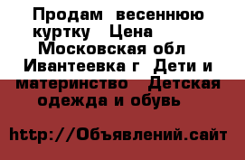 Продам  весеннюю куртку › Цена ­ 500 - Московская обл., Ивантеевка г. Дети и материнство » Детская одежда и обувь   